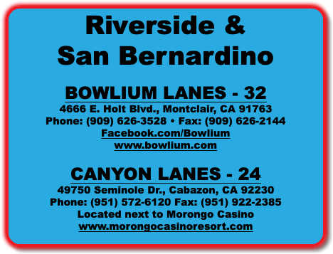 Riverside & San Bernardino BOWLIUM LANES - 32 4666 E. Holt Blvd., Montclair, CA 91763 Phone: (909) 626-3528 • Fax: (909) 626-2144 Facebook.com/Bowlium www.bowlium.com CANYON LANES - 24 49750 Seminole Dr., Cabazon, CA 92230 Phone: (951) 572-6120 Fax: (951) 922-2385 Located next to Morongo Casino www.morongocasinoresort.com 