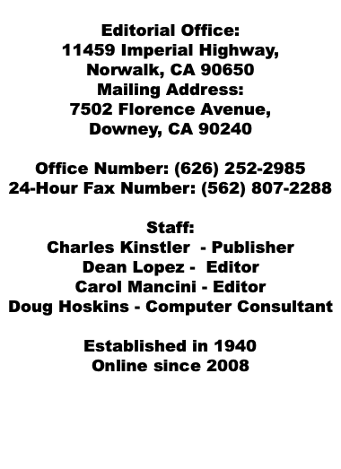  Editorial Office: 11459 Imperial Highway, Norwalk, CA 90650 Mailing Address: 7502 Florence Avenue, Downey, CA 90240 Office Number: (626) 252-2985 24-Hour Fax Number: (562) 807-2288 Staff: Charles Kinstler - Publisher Dean Lopez - Editor Carol Mancini - Editor Doug Hoskins - Computer Consultant Established in 1940 Online since 2008