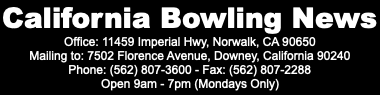 California Bowling News Office: 11459 Imperial Hwy, Norwalk, CA 90650 Mailing to: 7502 Florence Avenue, Downey, California 90240 Phone: (562) 807-3600 - Fax: (562) 807-2288 Open 9am - 7pm (Mondays Only)
